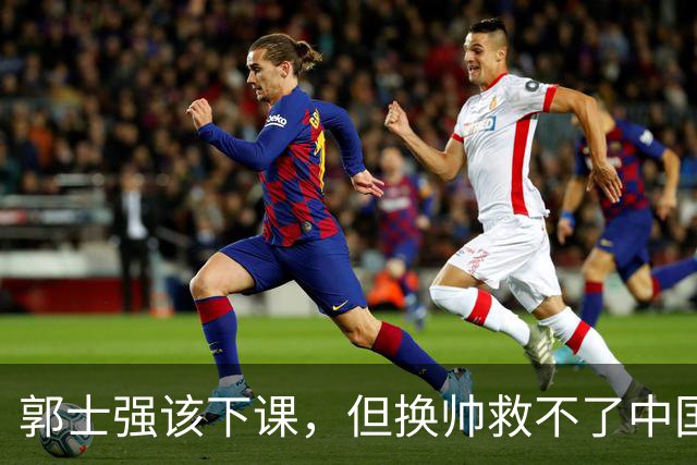 郭士强该下课，但换帅救不了中国男篮！再好的教练也难改先天短板